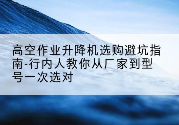 赤坎升降平台厂家-高空作业升降机选购避坑指南-行内人教你从厂家到型号一次选对