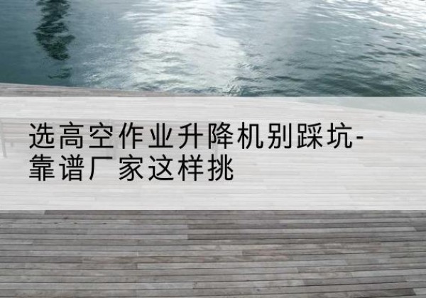 赤坎剪叉式升降机厂家-选高空作业升降机别踩坑-靠谱厂家这样挑
