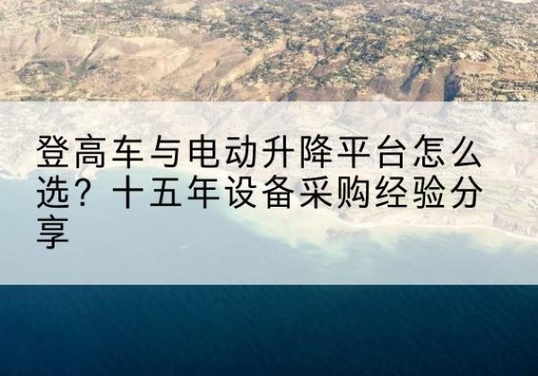 赤坎登高车厂家厂家-登高车与电动升降平台怎么选？十五年设备采购经验分享