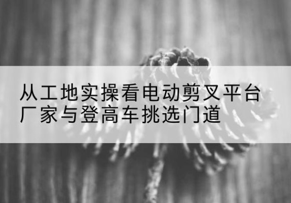 赤坎电动剪叉升降平台厂家-从工地实操看电动剪叉平台厂家与登高车挑选门道